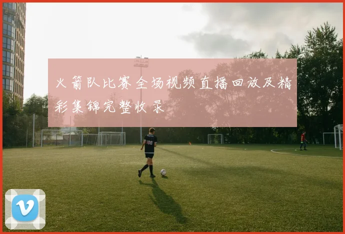 火箭队比赛全场视频直播回放及精彩集锦完整收录