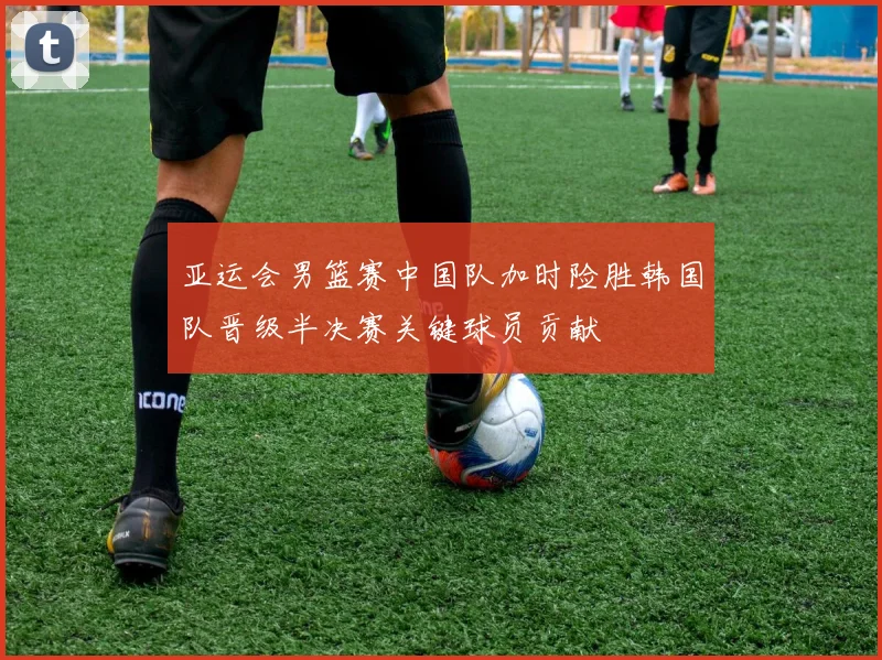 亚运会男篮赛中国队加时险胜韩国队晋级半决赛关键球员贡献